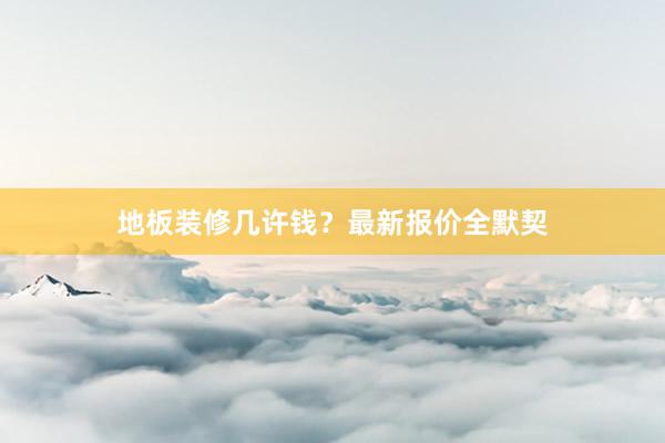 地板装修几许钱？最新报价全默契