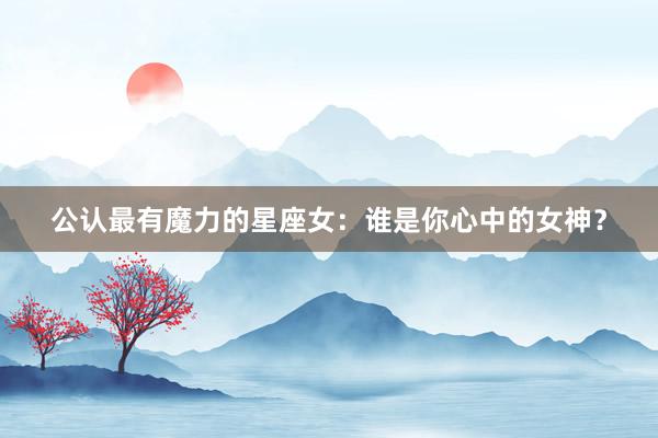 公认最有魔力的星座女：谁是你心中的女神？