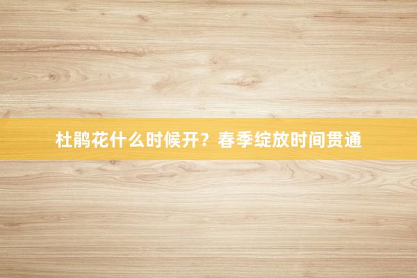 杜鹃花什么时候开？春季绽放时间贯通