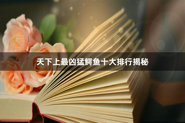天下上最凶猛鳄鱼十大排行揭秘