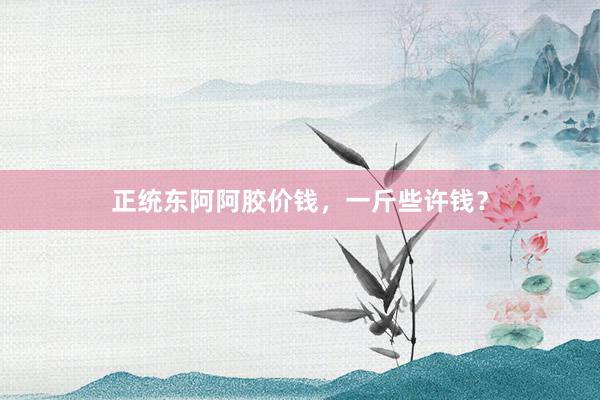 正统东阿阿胶价钱，一斤些许钱？
